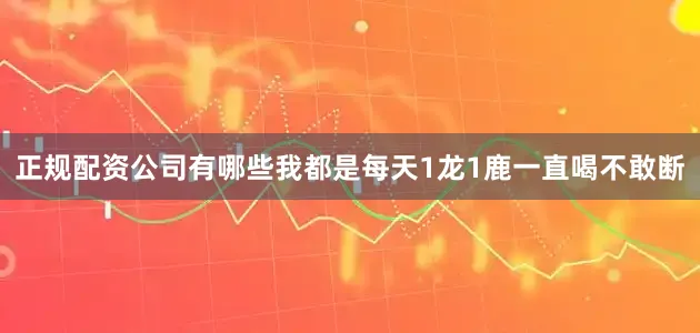 正规配资公司有哪些我都是每天1龙1鹿一直喝不敢断