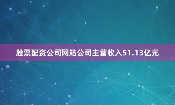 股票配资公司网站公司主营收入51.13亿元
