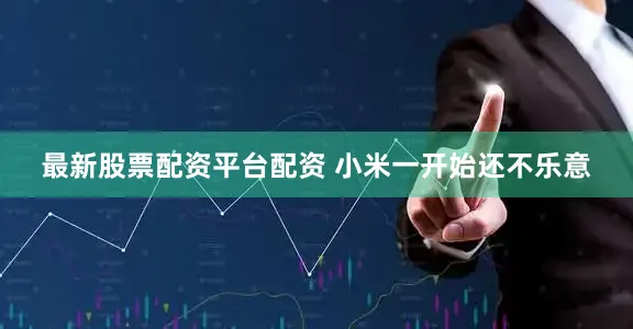 最新股票配资平台配资 小米一开始还不乐意