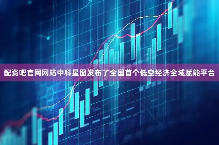配资吧官网网站中科星图发布了全国首个低空经济全域赋能平台