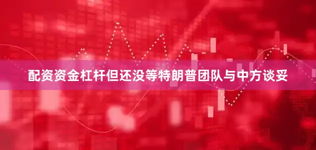配资资金杠杆但还没等特朗普团队与中方谈妥