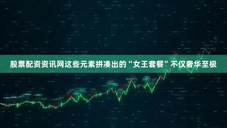股票配资资讯网这些元素拼凑出的“女王套餐”不仅奢华至极