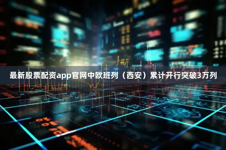 最新股票配资app官网中欧班列（西安）累计开行突破3万列