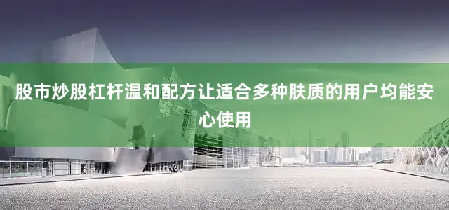 股市炒股杠杆温和配方让适合多种肤质的用户均能安心使用