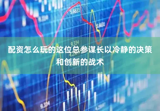 配资怎么玩的这位总参谋长以冷静的决策和创新的战术