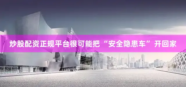 炒股配资正规平台很可能把 “安全隐患车” 开回家
