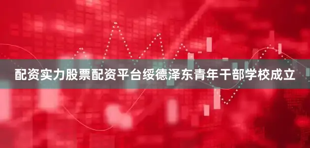 配资实力股票配资平台绥德泽东青年干部学校成立