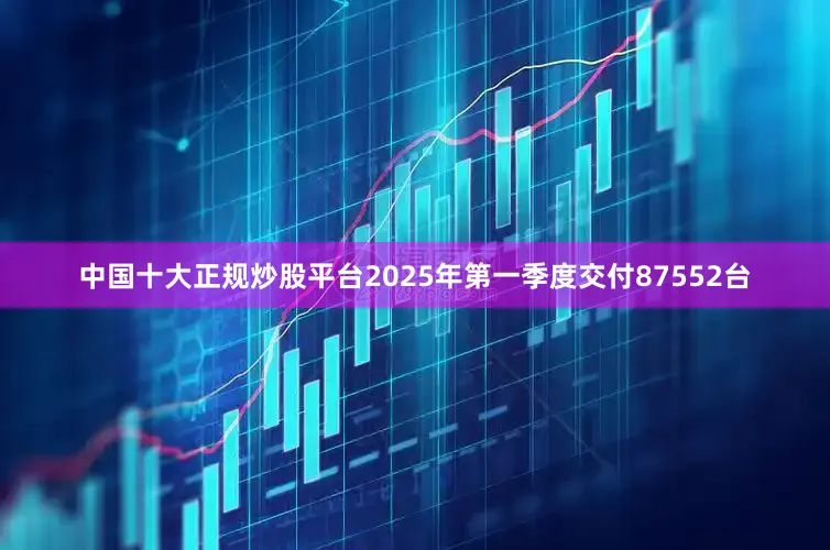 中国十大正规炒股平台2025年第一季度交付87552台