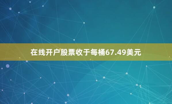 在线开户股票收于每桶67.49美元
