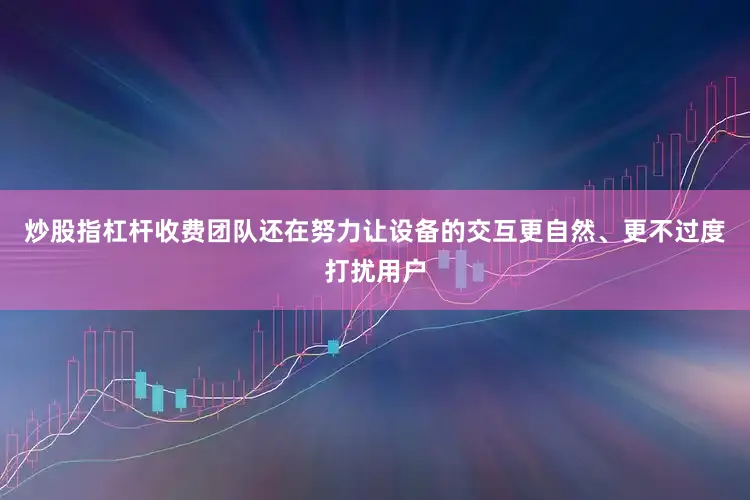 炒股指杠杆收费团队还在努力让设备的交互更自然、更不过度打扰用户